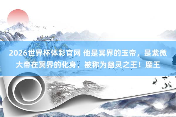2026世界杯体彩官网 他是冥界的玉帝，是紫微大帝在冥界的化身，被称为幽灵之王！魔王