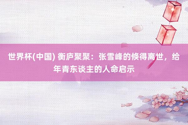 世界杯(中国) 衡庐聚聚:张雪峰的倏得离世,给年青东谈主的人命启示