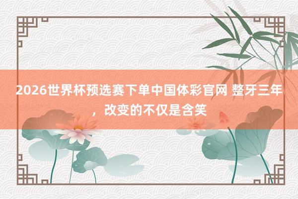 2026世界杯预选赛下单中国体彩官网 整牙三年，改变的不仅是含笑