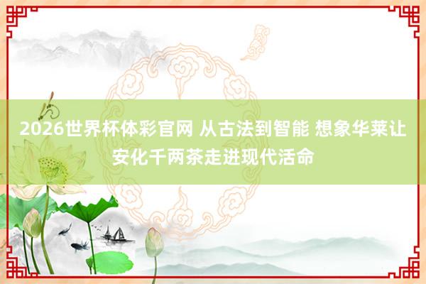 2026世界杯体彩官网 从古法到智能 想象华莱让安化千两茶走进现代活命