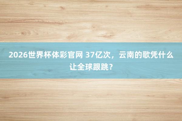 2026世界杯体彩官网 37亿次,云南的歌凭什么让全球跟跳?