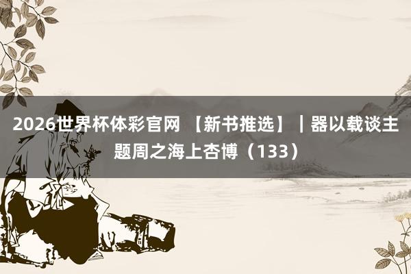 2026世界杯体彩官网 【新书推选】|器以载谈主题周之海上杏博(133)