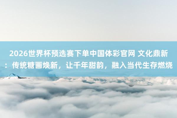 2026世界杯预选赛下单中国体彩官网 文化鼎新：传统糖画焕新，让千年甜韵，融入当代生存燃烧