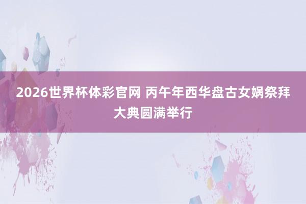 2026世界杯体彩官网 丙午年西华盘古女娲祭拜大典圆满举行