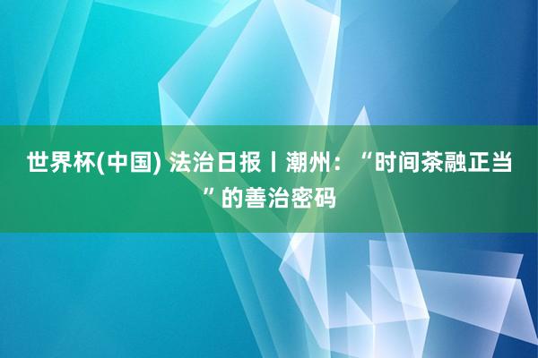 世界杯(中国) 法治日报丨潮州:“时间茶融正当”的善治密码