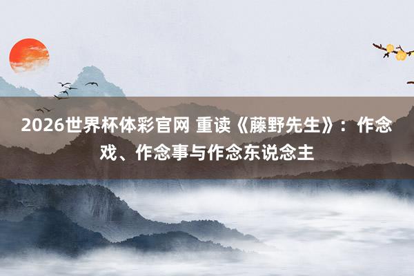2026世界杯体彩官网 重读《藤野先生》:作念戏、作念事与作念东说念主