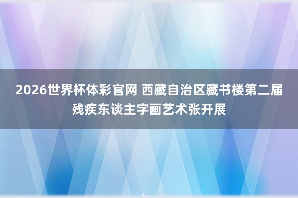 2026世界杯体彩官网 西藏自治区藏书楼第二届残疾东谈主字画艺术张开展