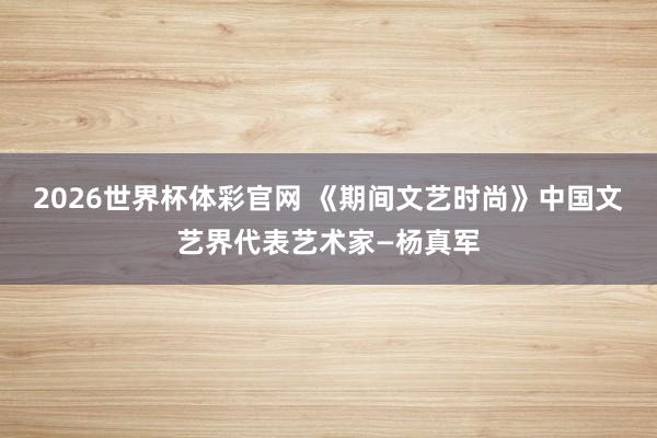 2026世界杯体彩官网 《期间文艺时尚》中国文艺界代表艺术家—杨真军