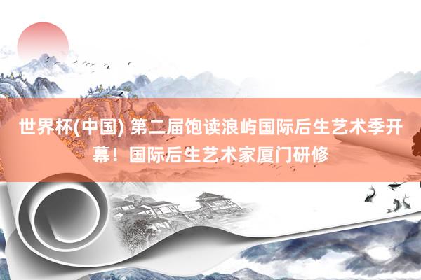 世界杯(中国) 第二届饱读浪屿国际后生艺术季开幕!国际后生艺术家厦门研修