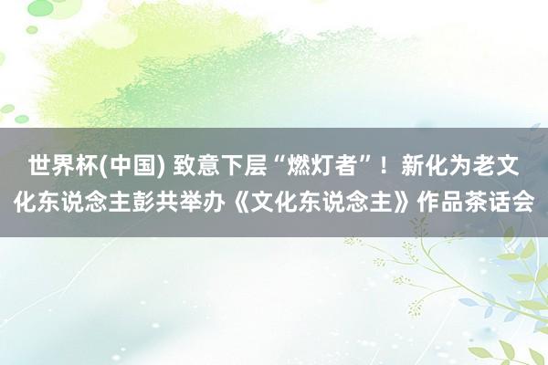 世界杯(中国) 致意下层“燃灯者”!新化为老文化东说念主彭共举办《文化东说念主》作品茶话会