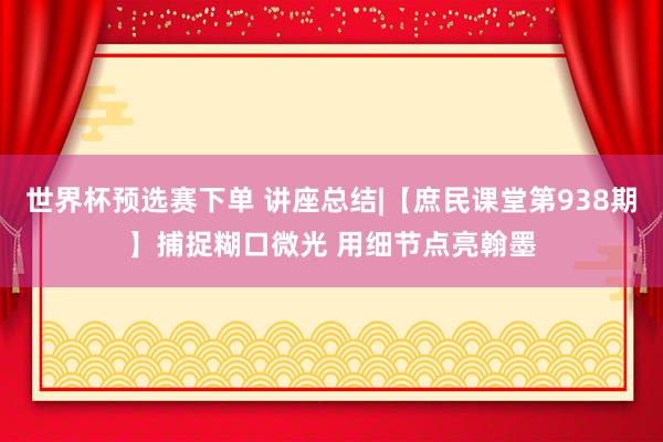 世界杯预选赛下单 讲座总结|【庶民课堂第938期】捕捉糊口微光 用细节点亮翰墨