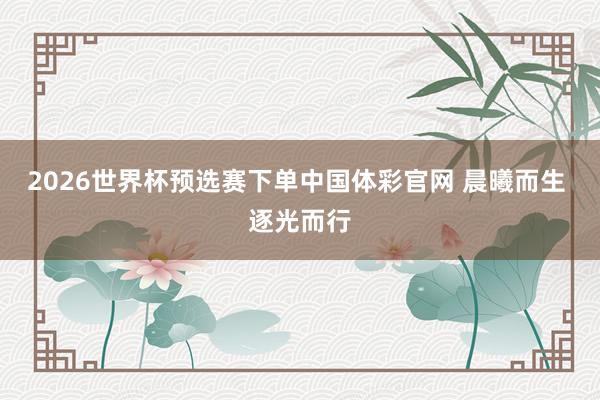 2026世界杯预选赛下单中国体彩官网 晨曦而生 逐光而行