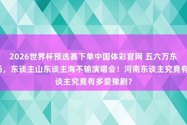 2026世界杯预选赛下单中国体彩官网 五六万东谈主来现场,东谈主山东谈主海不输演唱会!河南东谈主究竟有多爱豫剧?