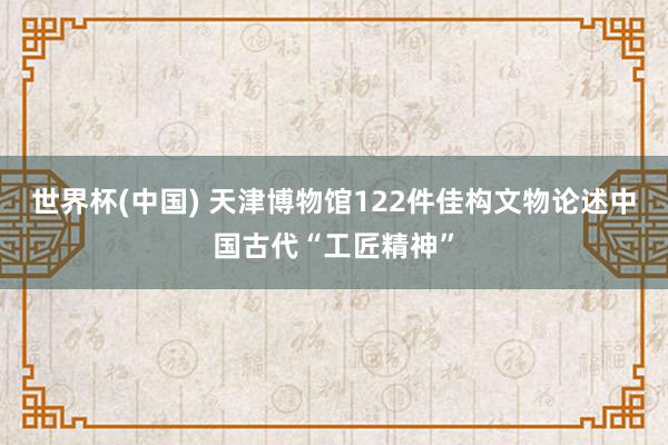 世界杯(中国) 天津博物馆122件佳构文物论述中国古代“工匠精神”