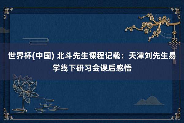 世界杯(中国) 北斗先生课程记载:天津刘先生易学线下研习会课后感悟