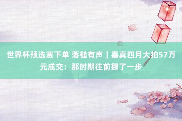 世界杯预选赛下单 落槌有声|嘉真四月大拍57万元成交:那时期往前挪了一步