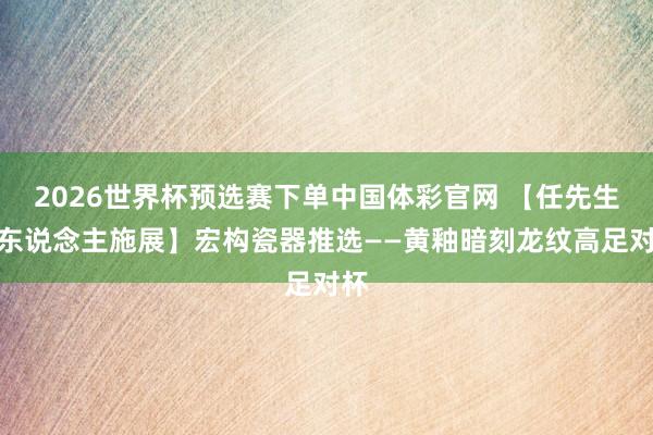 2026世界杯预选赛下单中国体彩官网 【任先生私东说念主施展】宏构瓷器推选——黄釉暗刻龙纹高足对杯
