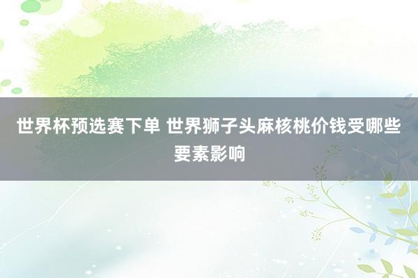 世界杯预选赛下单 世界狮子头麻核桃价钱受哪些要素影响