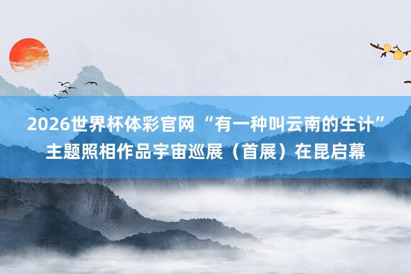 2026世界杯体彩官网 “有一种叫云南的生计”主题照相作品宇宙巡展（首展）在昆启幕
