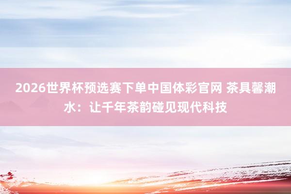 2026世界杯预选赛下单中国体彩官网 茶具馨潮水：让千年茶韵碰见现代科技