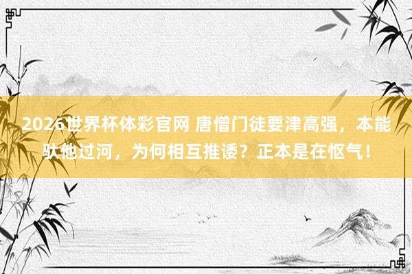 2026世界杯体彩官网 唐僧门徒要津高强,本能驮他过河,为何相互推诿?正本是在怄气!