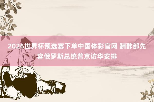 2026世界杯预选赛下单中国体彩官网 酬酢部先容俄罗斯总统普京访华安排