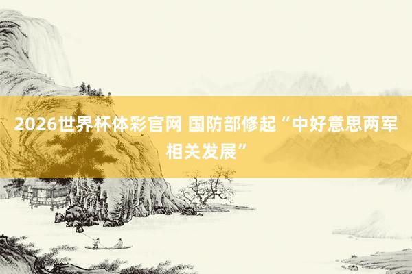 2026世界杯体彩官网 国防部修起“中好意思两军相关发展”