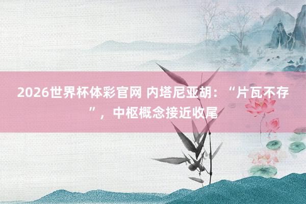 2026世界杯体彩官网 内塔尼亚胡:“片瓦不存”,中枢概念接近收尾