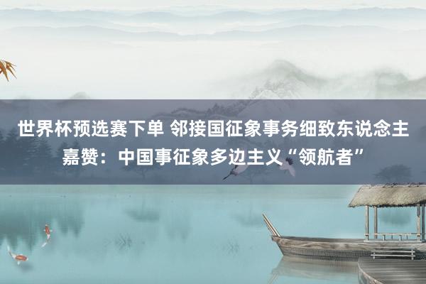 世界杯预选赛下单 邻接国征象事务细致东说念主嘉赞:中国事征象多边主义“领航者”