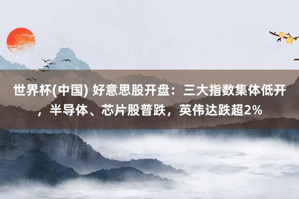 世界杯(中国) 好意思股开盘:三大指数集体低开,半导体、芯片股普跌,英伟达跌超2%