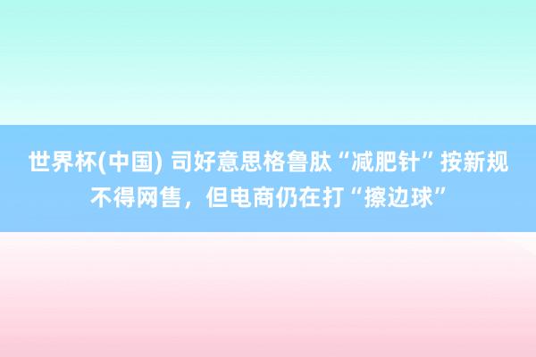 世界杯(中国) 司好意思格鲁肽“减肥针”按新规不得网售,但电商仍在打“擦边球”