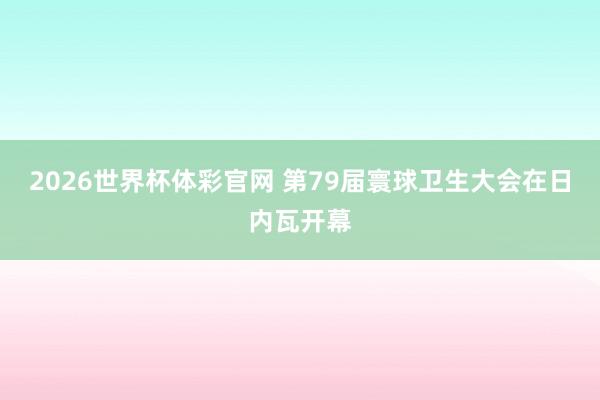 2026世界杯体彩官网 第79届寰球卫生大会在日内瓦开幕