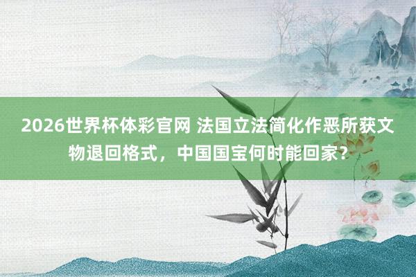 2026世界杯体彩官网 法国立法简化作恶所获文物退回格式，中国国宝何时能回家？