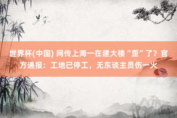 世界杯(中国) 网传上海一在建大楼“歪”了?官方通报:工地已停工,无东谈主员伤一火