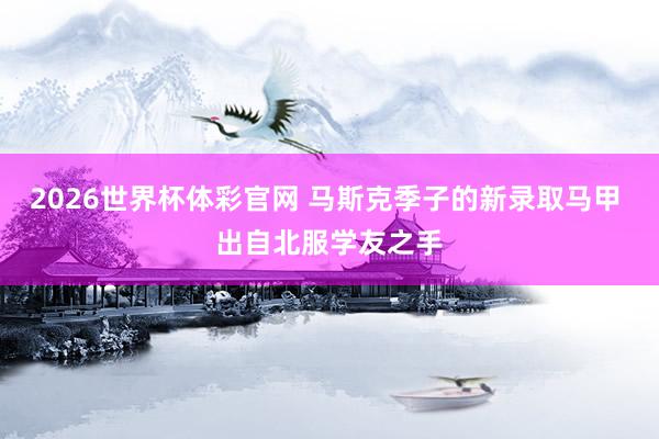 2026世界杯体彩官网 马斯克季子的新录取马甲 出自北服学友之手