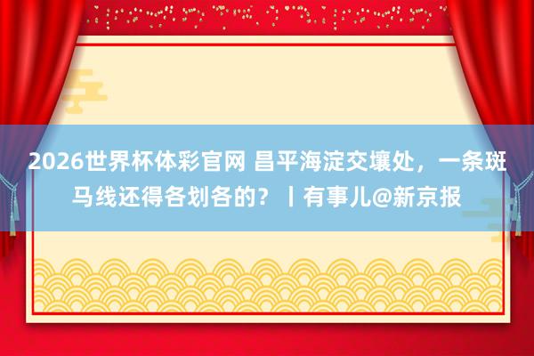 2026世界杯体彩官网 昌平海淀交壤处,一条斑马线还得各划各的?丨有事儿@新京报