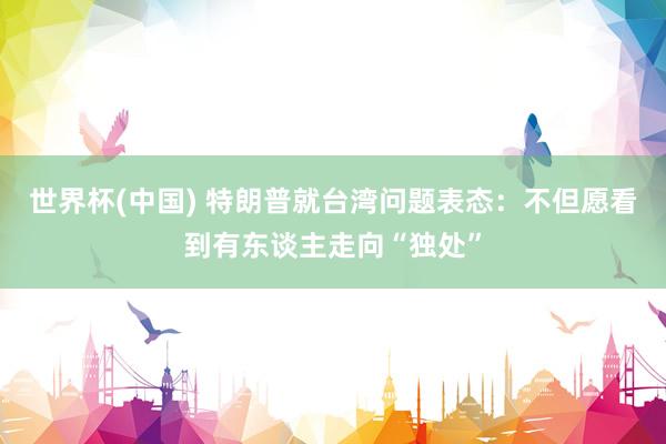 世界杯(中国) 特朗普就台湾问题表态:不但愿看到有东谈主走向“独处”