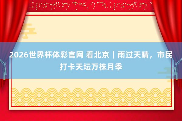 2026世界杯体彩官网 看北京|雨过天晴,市民打卡天坛万株月季