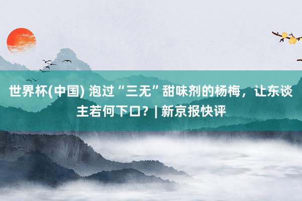 世界杯(中国) 泡过“三无”甜味剂的杨梅,让东谈主若何下口?| 新京报快评