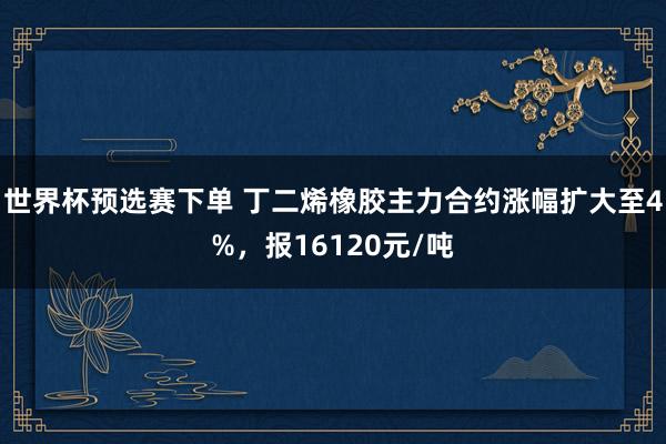世界杯预选赛下单 丁二烯橡胶主力合约涨幅扩大至4%，报16120元/吨