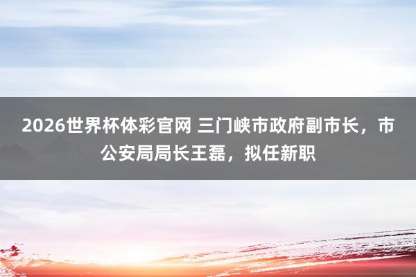 2026世界杯体彩官网 三门峡市政府副市长,市公安局局长王磊,拟任新职