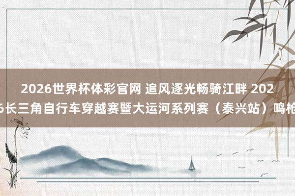 2026世界杯体彩官网 追风逐光畅骑江畔 2026长三角自行车穿越赛暨大运河系列赛(泰兴站)鸣枪