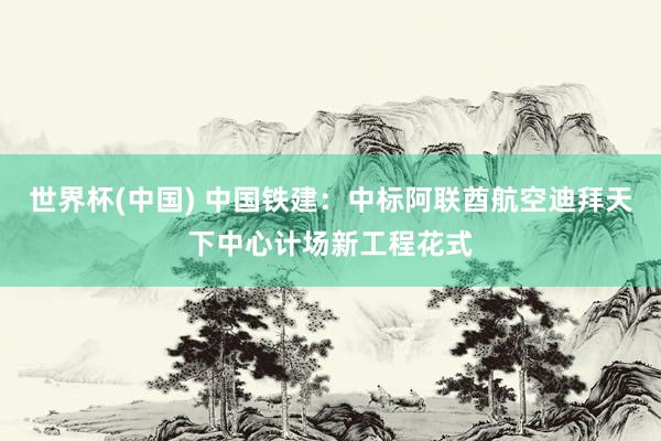 世界杯(中国) 中国铁建：中标阿联酋航空迪拜天下中心计场新工程花式