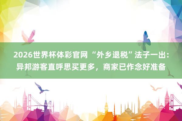 2026世界杯体彩官网 “外乡退税”法子一出:异邦游客直呼思买更多,商家已作念好准备