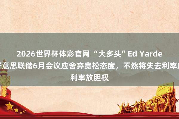 2026世界杯体彩官网 “大多头”Ed Yardeni:好意思联储6月会议应舍弃宽松态度,不然将失去利率放胆权