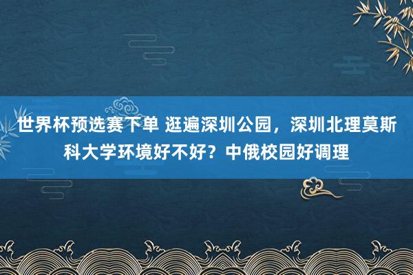 世界杯预选赛下单 逛遍深圳公园,深圳北理莫斯科大学环境好不好?中俄校园好调理