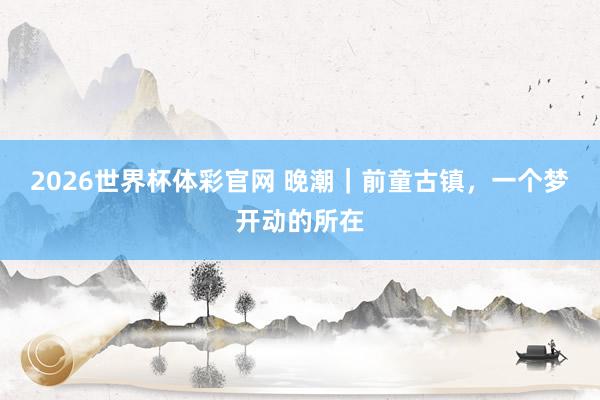 2026世界杯体彩官网 晚潮|前童古镇,一个梦开动的所在