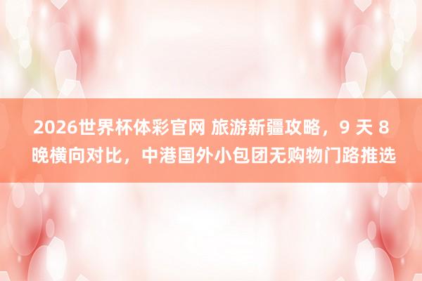 2026世界杯体彩官网 旅游新疆攻略，9 天 8 晚横向对比，中港国外小包团无购物门路推选