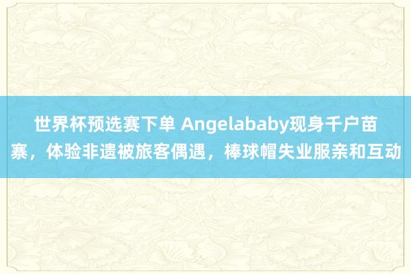 世界杯预选赛下单 Angelababy现身千户苗寨,体验非遗被旅客偶遇,棒球帽失业服亲和互动
