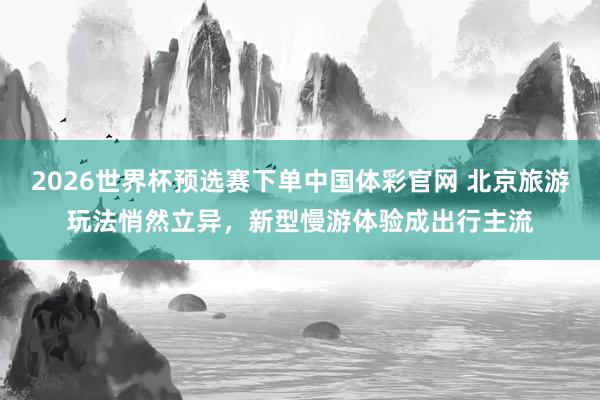 2026世界杯预选赛下单中国体彩官网 北京旅游玩法悄然立异,新型慢游体验成出行主流